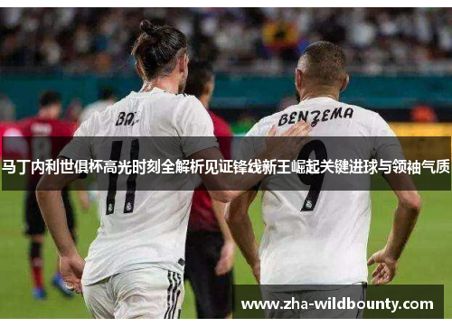 马丁内利世俱杯高光时刻全解析见证锋线新王崛起关键进球与领袖气质