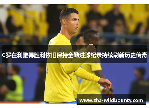 C罗在利雅得胜利依旧保持全勤进球纪录持续刷新历史传奇