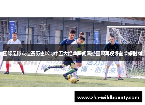 国际足球友谊赛历史长河中五大经典瞬间震撼回顾再现绿茵荣耀时刻 国际足球友谊赛历史长河中五大经典瞬间震撼回顾再现绿茵荣耀时刻